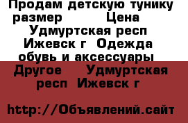 Продам детскую тунику  размер 34-36 › Цена ­ 600 - Удмуртская респ., Ижевск г. Одежда, обувь и аксессуары » Другое   . Удмуртская респ.,Ижевск г.